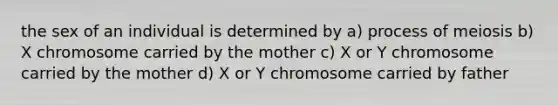 the sex of an individual is determined by a) process of meiosis b) X chromosome carried by the mother c) X or Y chromosome carried by the mother d) X or Y chromosome carried by father