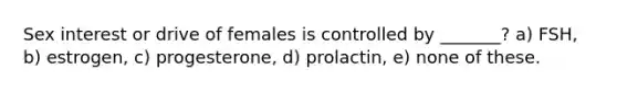 Sex interest or drive of females is controlled by _______? a) FSH, b) estrogen, c) progesterone, d) prolactin, e) none of these.