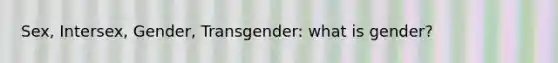 Sex, Intersex, Gender, Transgender: what is gender?