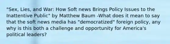 "Sex, Lies, and War: How Soft news Brings Policy Issues to the Inattentive Public" by Matthew Baum -What does it mean to say that the soft news media has "democratized" foreign policy, any why is this both a challenge and opportunity for America's political leaders?