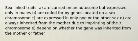 Sex linked traits: a) are carried on an autosome but expressed only in males b) are coded for by genes located on a sex chromosome c) are expressed in only one or the other sex d) are always inherited from the mother due to imprinting of the X chromosome e) depend on whether the gene was inherited from the mother or father