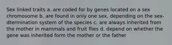 Sex linked traits a. are coded for by genes located on a sex chromosome b. are found in only one sex, depending on the sex-dtermination system of the species c. are always inherited from the mother in mammals and fruit flies d. depend on whether the gene was inherited form the mother or the father