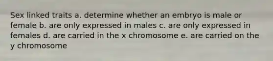 Sex linked traits a. determine whether an embryo is male or female b. are only expressed in males c. are only expressed in females d. are carried in the x chromosome e. are carried on the y chromosome