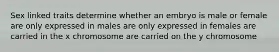 Sex linked traits determine whether an embryo is male or female are only expressed in males are only expressed in females are carried in the x chromosome are carried on the y chromosome