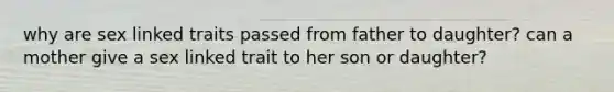 why are sex linked traits passed from father to daughter? can a mother give a sex linked trait to her son or daughter?