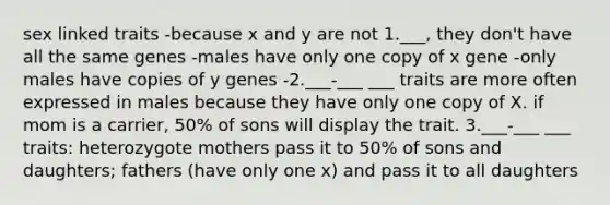 sex linked traits -because x and y are not 1.___, they don't have all the same genes -males have only one copy of x gene -only males have copies of y genes -2.___-___ ___ traits are more often expressed in males because they have only one copy of X. if mom is a carrier, 50% of sons will display the trait. 3.___-___ ___ traits: heterozygote mothers pass it to 50% of sons and daughters; fathers (have only one x) and pass it to all daughters