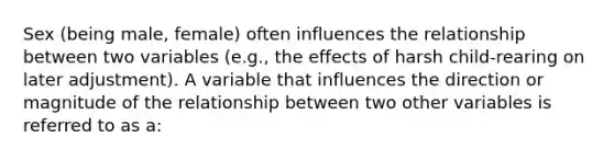 Sex (being male, female) often influences the relationship between two variables (e.g., the effects of harsh child-rearing on later adjustment). A variable that influences the direction or magnitude of the relationship between two other variables is referred to as a: