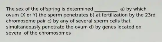 The sex of the offspring is determined __________. a) by which ovum (X or Y) the sperm penetrates b) at fertilization by the 23rd chromosome pair c) by any of several sperm cells that simultaneously penetrate the ovum d) by genes located on several of the chromosomes