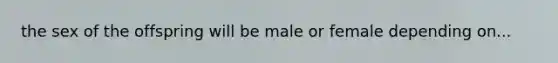 the sex of the offspring will be male or female depending on...