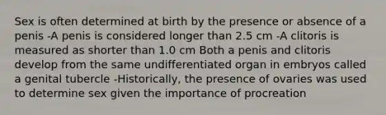 Sex is often determined at birth by the presence or absence of a penis -A penis is considered longer than 2.5 cm -A clitoris is measured as shorter than 1.0 cm Both a penis and clitoris develop from the same undifferentiated organ in embryos called a genital tubercle -Historically, the presence of ovaries was used to determine sex given the importance of procreation