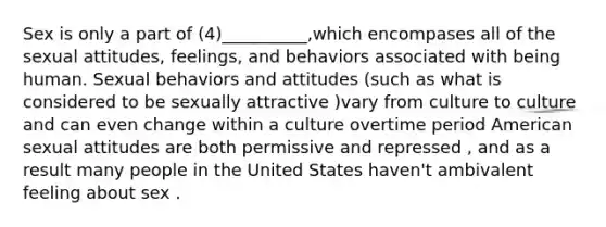 Sex is only a part of (4)__________,which encompases all of the sexual attitudes, feelings, and behaviors associated with being human. Sexual behaviors and attitudes (such as what is considered to be sexually attractive )vary from culture to culture and can even change within a culture overtime period American sexual attitudes are both permissive and repressed , and as a result many people in the United States haven't ambivalent feeling about sex .