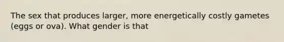 The sex that produces larger, more energetically costly gametes (eggs or ova). What gender is that