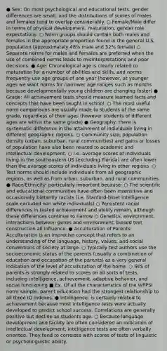 ● Sex: On most psychological and educational tests, gender differences are small, and the distributions of scores of males and females tend to overlap considerably. ○ Female/Male differ in terms of physical development, maturation, gender role expectations. ○ Norm groups should contain both males and females in the appropriate proportion found in the general U.S. population (approximately 48% male and 52% female) ○ Separate norms for males and females are preferred when the use of combined norms leads to misinterpretations and poor decisions. ● Age: Chronological age is clearly related to maturation for a number of abilities and skills, and norms frequently use age groups of one year (however, at younger ages we want norms for narrower age ranges such as months because developmentally young children are changing faster) ● Grade: All achievement tests should measure learned facts and concepts that have been taught in school. ○ The most useful norm comparisons are usually made to students of the same grade, regardless of their ages (however students of different ages are within the same grade) ● Geography: there is systematic difference in the attainment of individuals living in different geographic regions. ○ Community size, population density (urban, suburban, rural communities) and gains or losses of population have also been related to academic and intellectual development. ○ I.e. average scores of individuals living in the southeastern US (excluding Florida) are often lower than the average scores of individuals living in other regions. ○ Test norms should include individuals from all geographic regions, as well as from urban, suburban, and rural communities. ● Race/Ethnicity: particularly important because: ○ The scientific and educational communities have often been insensitive and occasionally blatantly racists (i.e. Stanford-binet intelligence scale excluded non white individuals) ○ Persistent racial differences in tested achievement and ability remain, although these differences continue to narrow ○ Genetics, environment, interactions between genes and environment, biased test construction all influence. ● Acculturation of Parents: Acculturation is an imprecise concept that refers to an understanding of the language, history, values, and social conventions of society at large. ○ Typically test authors use the socioeconomic status of the parents (usually a combination of education and occupation of the parents) as a very general indication of the level of acculturation of the home. ○ SES of parents is strongly related to scores on all sorts of tests, including intelligence, achievement, adaptive behavior, and social functioning ■ Ex. Of all the characteristics of the WPPSI norm sample, parent education had the strongest relationship to all three IQ indexes. ● Intelligence: is certainly related to achievement because most intelligence tests were actually developed to predict school success. Correlations are generally positive but decline as students age. ○ Because language development and facility are often considered an indication of intellectual development, intelligence tests are often verbally oriented. They tend to correlate with scores of tests of linguistic or psycholinguistic ability.