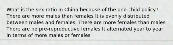 What is the sex ratio in China because of the one-child policy? There are more males than females It is evenly distributed between males and females. There are more females than males There are no pre-reproductive females It alternated year to year in terms of more males or females