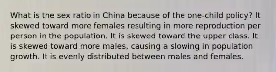 What is the sex ratio in China because of the one-child policy? It skewed toward more females resulting in more reproduction per person in the population. It is skewed toward the upper class. It is skewed toward more males, causing a slowing in population growth. It is evenly distributed between males and females.