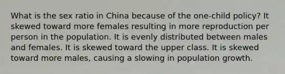 What is the sex ratio in China because of the one-child policy? It skewed toward more females resulting in more reproduction per person in the population. It is evenly distributed between males and females. It is skewed toward the upper class. It is skewed toward more males, causing a slowing in population growth.