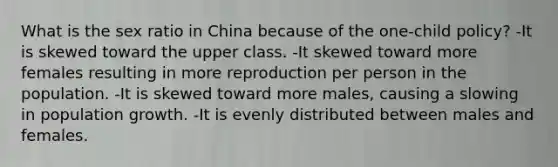 What is the sex ratio in China because of the one-child policy? -It is skewed toward the upper class. -It skewed toward more females resulting in more reproduction per person in the population. -It is skewed toward more males, causing a slowing in population growth. -It is evenly distributed between males and females.