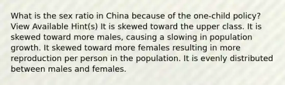 What is the sex ratio in China because of the one-child policy? View Available Hint(s) It is skewed toward the upper class. It is skewed toward more males, causing a slowing in population growth. It skewed toward more females resulting in more reproduction per person in the population. It is evenly distributed between males and females.