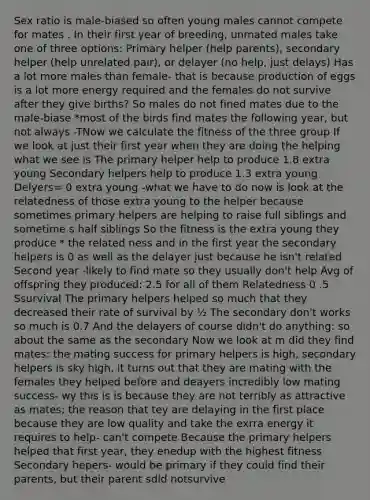 Sex ratio is male-biased so often young males cannot compete for mates . In their first year of breeding, unmated males take one of three options: Primary helper (help parents), secondary helper (help unrelated pair), or delayer (no help, just delays) Has a lot more males than female- that is because production of eggs is a lot more energy required and the females do not survive after they give births? So males do not fined mates due to the male-biase *most of the birds find mates the following year, but not always -TNow we calculate the fitness of the three group If we look at just their first year when they are doing the helping what we see is The primary helper help to produce 1.8 extra young Secondary helpers help to produce 1.3 extra young Delyers= 0 extra young -what we have to do now is look at the relatedness of those extra young to the helper because sometimes primary helpers are helping to raise full siblings and sometime s half siblings So the fitness is the extra young they produce * the related ness and in the first year the secondary helpers is 0 as well as the delayer just because he isn't related Second year -likely to find mate so they usually don't help Avg of offspring they produced: 2.5 for all of them Relatedness 0 .5 Ssurvival The primary helpers helped so much that they decreased their rate of survival by ½ The secondary don't works so much is 0.7 And the delayers of course didn't do anything: so about the same as the secondary Now we look at m did they find mates: the mating success for primary helpers is high, secondary helpers is sky high, it turns out that they are mating with the females they helped before and deayers incredibly low mating success- wy this is is because they are not terribly as attractive as mates; the reason that tey are delaying in the first place because they are low quality and take the exrra energy it requires to help- can't compete Because the primary helpers helped that first year, they enedup with the highest fitness Secondary hepers- would be primary if they could find their parents, but their parent sdid notsurvive