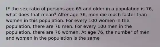 IF the sex ratio of persons age 65 and older in a population is 76, what does that mean? After age 76, men die much faster than women in this population. For every 100 women in the population, there are 76 men. For every 100 men in the population, there are 76 women. At age 76, the number of men and women in the population is the same