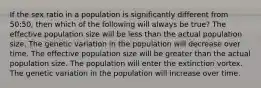 If the sex ratio in a population is significantly different from 50:50, then which of the following will always be true? The effective population size will be less than the actual population size. The genetic variation in the population will decrease over time. The effective population size will be greater than the actual population size. The population will enter the extinction vortex. The genetic variation in the population will increase over time.