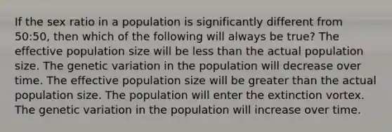 If the sex ratio in a population is significantly different from 50:50, then which of the following will always be true? The effective population size will be less than the actual population size. The genetic variation in the population will decrease over time. The effective population size will be greater than the actual population size. The population will enter the extinction vortex. The genetic variation in the population will increase over time.