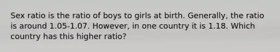 Sex ratio is the ratio of boys to girls at birth. Generally, the ratio is around 1.05-1.07. However, in one country it is 1.18. Which country has this higher ratio?