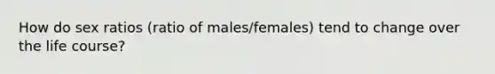 How do sex ratios (ratio of males/females) tend to change over the life course?