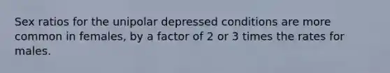 Sex ratios for the unipolar depressed conditions are more common in females, by a factor of 2 or 3 times the rates for males.