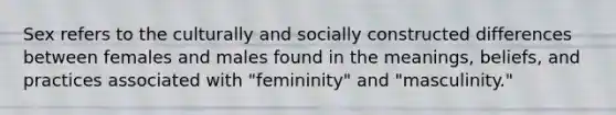 Sex refers to the culturally and socially constructed differences between females and males found in the meanings, beliefs, and practices associated with "femininity" and "masculinity."