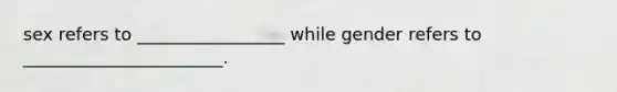 sex refers to _________________ while gender refers to _______________________.