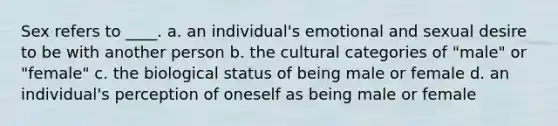 Sex refers to ____. a. an individual's emotional and sexual desire to be with another person b. the cultural categories of "male" or "female" c. the biological status of being male or female d. an individual's perception of oneself as being male or female