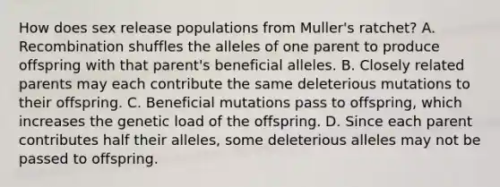 How does sex release populations from Muller's ratchet? A. Recombination shuffles the alleles of one parent to produce offspring with that parent's beneficial alleles. B. Closely related parents may each contribute the same deleterious mutations to their offspring. C. Beneficial mutations pass to offspring, which increases the genetic load of the offspring. D. Since each parent contributes half their alleles, some deleterious alleles may not be passed to offspring.