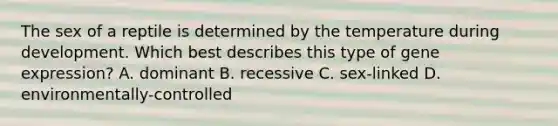 The sex of a reptile is determined by the temperature during development. Which best describes this type of <a href='https://www.questionai.com/knowledge/kFtiqWOIJT-gene-expression' class='anchor-knowledge'>gene expression</a>? A. dominant B. recessive C. sex-linked D. environmentally-controlled