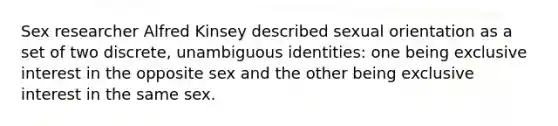 Sex researcher Alfred Kinsey described sexual orientation as a set of two discrete, unambiguous identities: one being exclusive interest in the opposite sex and the other being exclusive interest in the same sex.