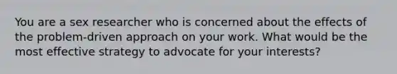 You are a sex researcher who is concerned about the effects of the problem-driven approach on your work. What would be the most effective strategy to advocate for your interests?