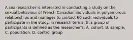 A sex researcher is interested in conducting a study on the sexual behaviour of French-Canadian individuals in polyamorous relationships and manages to contact 60 such individuals to participate in the study. In research terms, this group of participants is defined as the researcher's: A. cohort. B. sample. C. population. D. control group