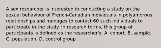 A sex researcher is interested in conducting a study on the sexual behaviour of French-Canadian individuals in polyamorous relationships and manages to contact 60 such individuals to participate in the study. In research terms, this group of participants is defined as the researcher's: A. cohort. B. sample. C. population. D. control group