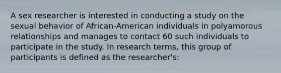 A sex researcher is interested in conducting a study on the sexual behavior of African-American individuals in polyamorous relationships and manages to contact 60 such individuals to participate in the study. In research terms, this group of participants is defined as the researcher's: