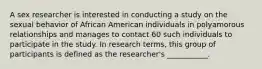 A sex researcher is interested in conducting a study on the sexual behavior of African American individuals in polyamorous relationships and manages to contact 60 such individuals to participate in the study. In research terms, this group of participants is defined as the researcher's ___________.