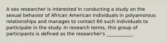 A sex researcher is interested in conducting a study on the sexual behavior of African American individuals in polyamorous relationships and manages to contact 60 such individuals to participate in the study. In research terms, this group of participants is defined as the researcher's ___________.