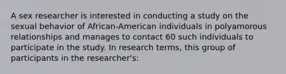 A sex researcher is interested in conducting a study on the sexual behavior of African-American individuals in polyamorous relationships and manages to contact 60 such individuals to participate in the study. In research terms, this group of participants in the researcher's: