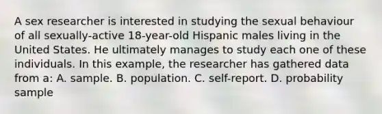 A sex researcher is interested in studying the sexual behaviour of all sexually-active 18-year-old Hispanic males living in the United States. He ultimately manages to study each one of these individuals. In this example, the researcher has gathered data from a: A. sample. B. population. C. self-report. D. probability sample