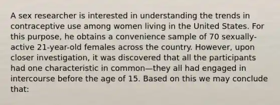 A sex researcher is interested in understanding the trends in contraceptive use among women living in the United States. For this purpose, he obtains a convenience sample of 70 sexually-active 21-year-old females across the country. However, upon closer investigation, it was discovered that all the participants had one characteristic in common—they all had engaged in intercourse before the age of 15. Based on this we may conclude that: