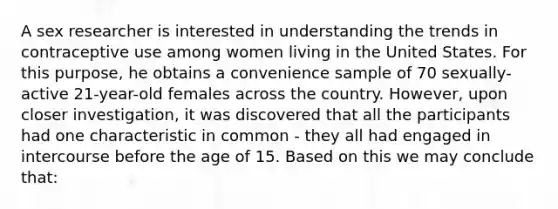 A sex researcher is interested in understanding the trends in contraceptive use among women living in the United States. For this purpose, he obtains a convenience sample of 70 sexually-active 21-year-old females across the country. However, upon closer investigation, it was discovered that all the participants had one characteristic in common - they all had engaged in intercourse before the age of 15. Based on this we may conclude that: