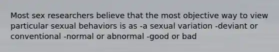 Most sex researchers believe that the most objective way to view particular sexual behaviors is as -a sexual variation -deviant or conventional -normal or abnormal -good or bad