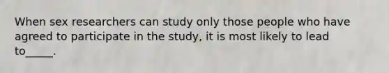 When sex researchers can study only those people who have agreed to participate in the study, it is most likely to lead to_____.