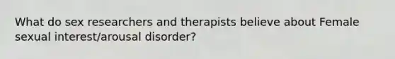 What do sex researchers and therapists believe about Female sexual interest/arousal disorder?