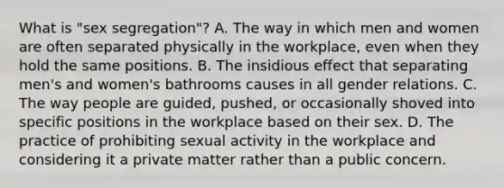 What is "sex segregation"? A. The way in which men and women are often separated physically in the workplace, even when they hold the same positions. B. The insidious effect that separating men's and women's bathrooms causes in all gender relations. C. The way people are guided, pushed, or occasionally shoved into specific positions in the workplace based on their sex. D. The practice of prohibiting sexual activity in the workplace and considering it a private matter rather than a public concern.