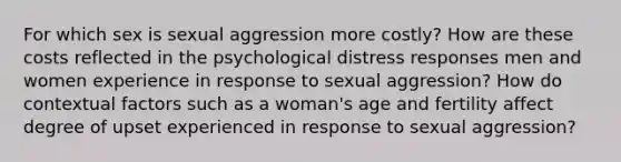 For which sex is sexual aggression more costly? How are these costs reflected in the psychological distress responses men and women experience in response to sexual aggression? How do contextual factors such as a woman's age and fertility affect degree of upset experienced in response to sexual aggression?